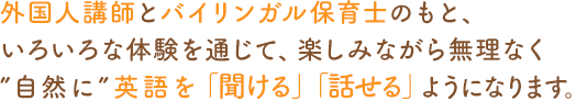 外国人講師とバイリンガル保育士のもと、いろいろな体験を通じて、楽しみながら無理なく“自然に”英語を「聞ける」「話せる」ようになります。